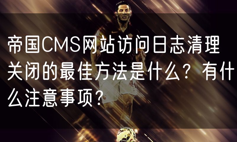 帝国CMS网站访问日志清理关闭的最佳方法是什么?有什么注意事项?