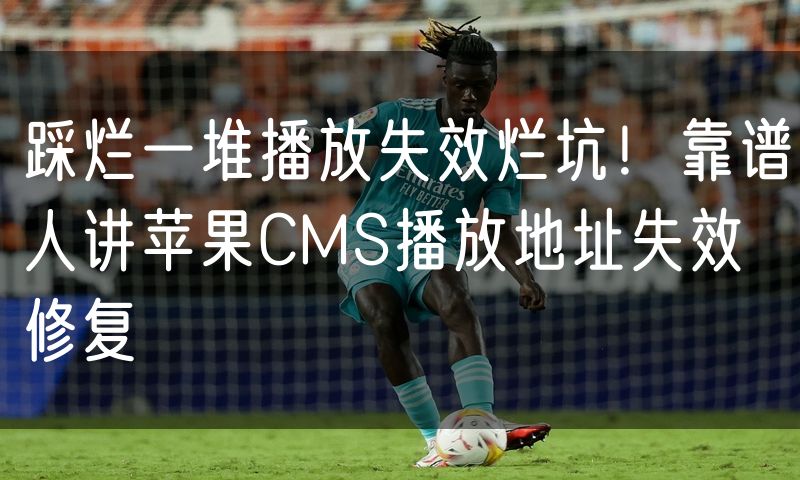 踩烂一堆播放失效烂坑!靠谱人讲苹果CMS播放地址失效修复