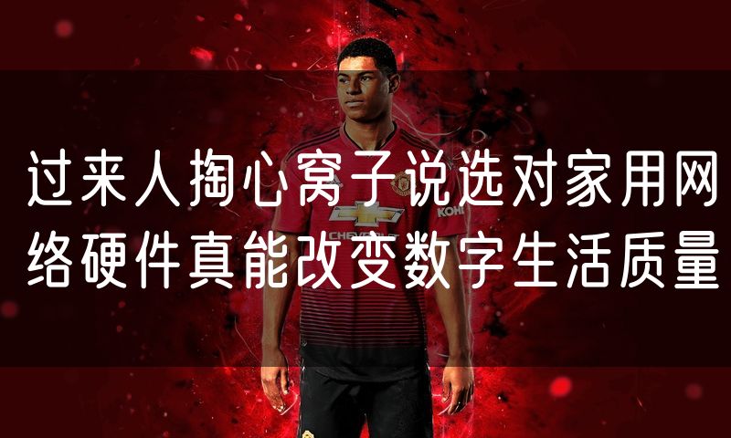 过来人掏心窝子说选对家用网络硬件真能改变数字生活质量