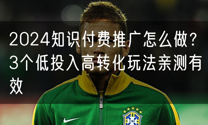 2024知识付费推广怎么做?3个低投入高转化玩法亲测有效
