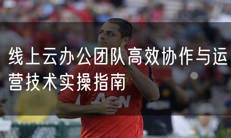 线上云办公团队高效协作与运营技术实操指南