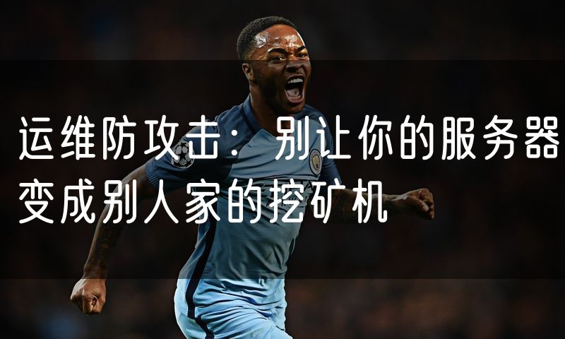 运维防攻击:别让你的服务器变成别人家的挖矿机