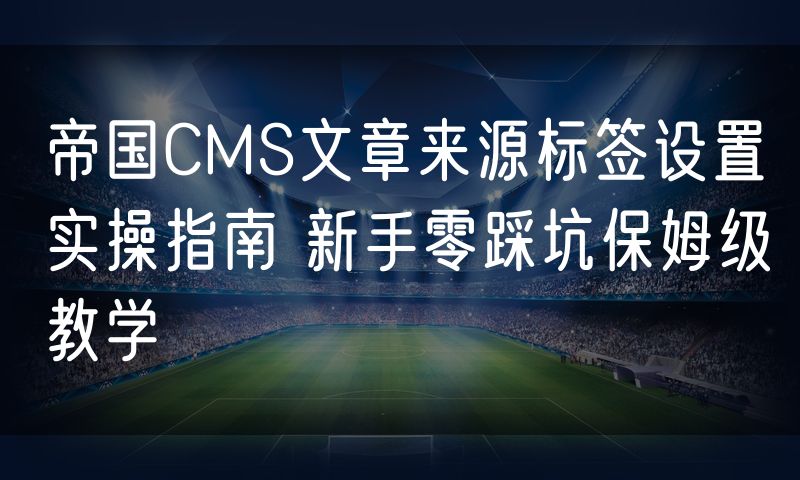 帝国CMS文章来源标签设置实操指南 新手零踩坑保姆级教学