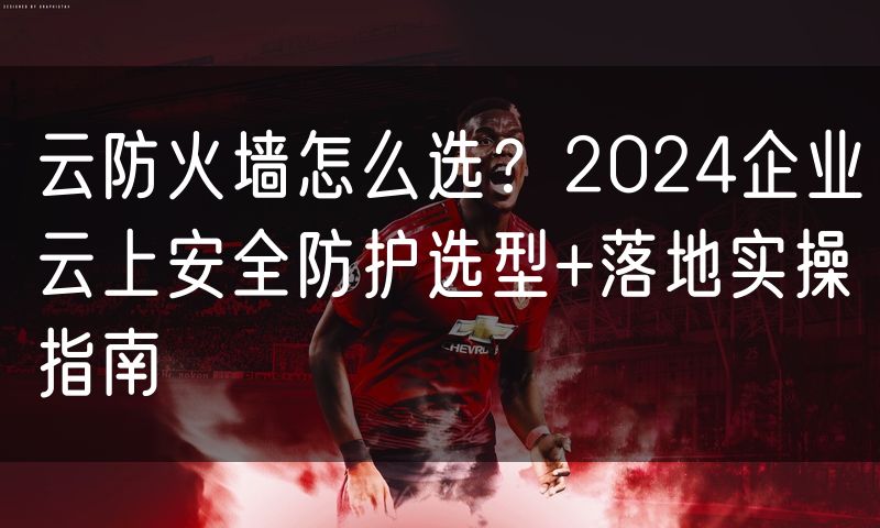 云防火墙怎么选?2024企业云上安全防护选型+落地实操指南
