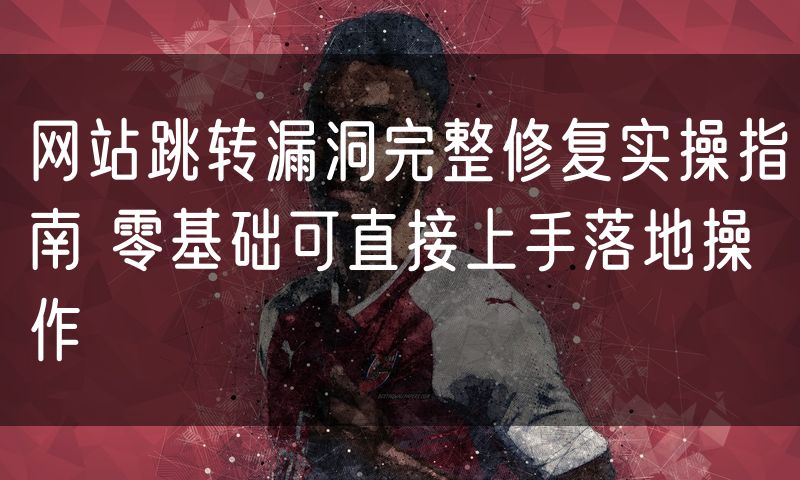 网站跳转漏洞完整修复实操指南 零基础可直接上手落地操作