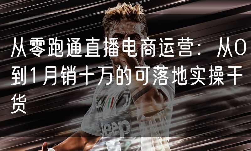 从零跑通直播电商运营:从0到1月销十万的可落地实操干货