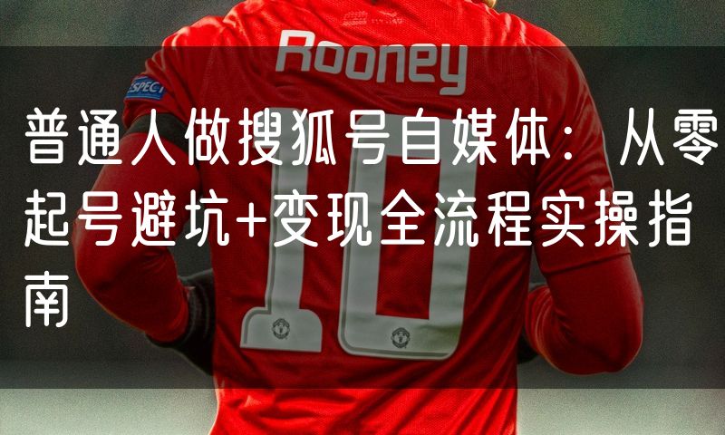 普通人做搜狐号自媒体：从零起号避坑+变现全流程实操指南