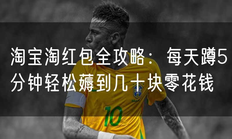 淘宝淘红包全攻略:每天蹲5分钟轻松薅到几十块零花钱