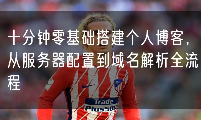 十分钟零基础搭建个人博客,从服务器配置到域名解析全流程