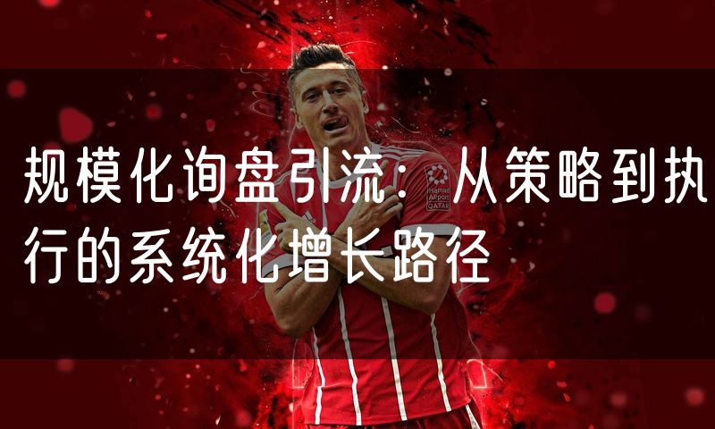 规模化询盘引流：从策略到执行的系统化增长路径