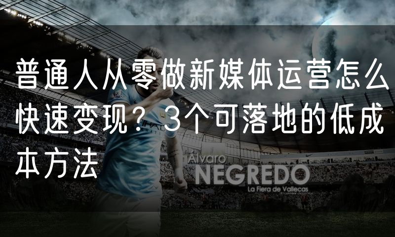 普通人从零做新媒体运营怎么快速变现？3个可落地的低成本方法