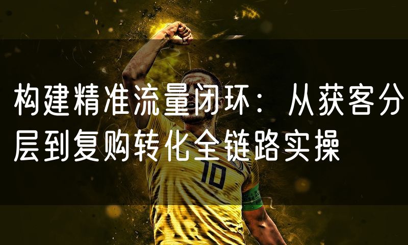 构建精准流量闭环:从获客分层到复购转化全链路实操