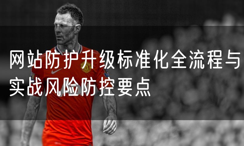 网站防护升级标准化全流程与实战风险防控要点