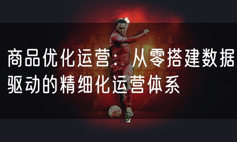 商品优化运营:从零搭建数据驱动的精细化运营体系