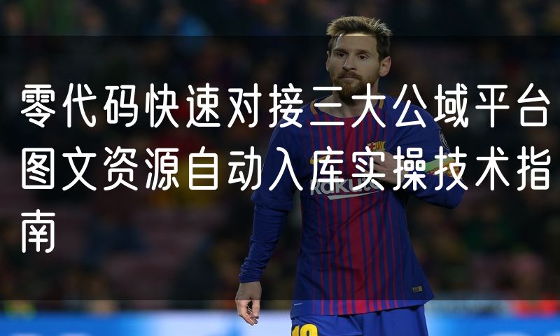 零代码快速对接三大公域平台图文资源自动入库实操技术指南