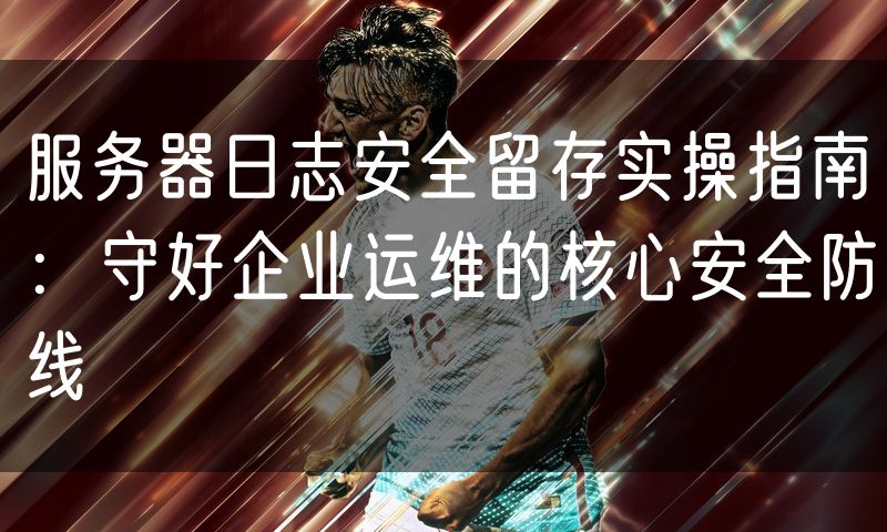 服务器日志安全留存实操指南:守好企业运维的核心安全防线