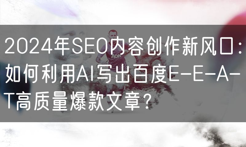 2024年SEO内容创作新风口:如何利用AI写出百度E-E-A-T高质量爆款文章?