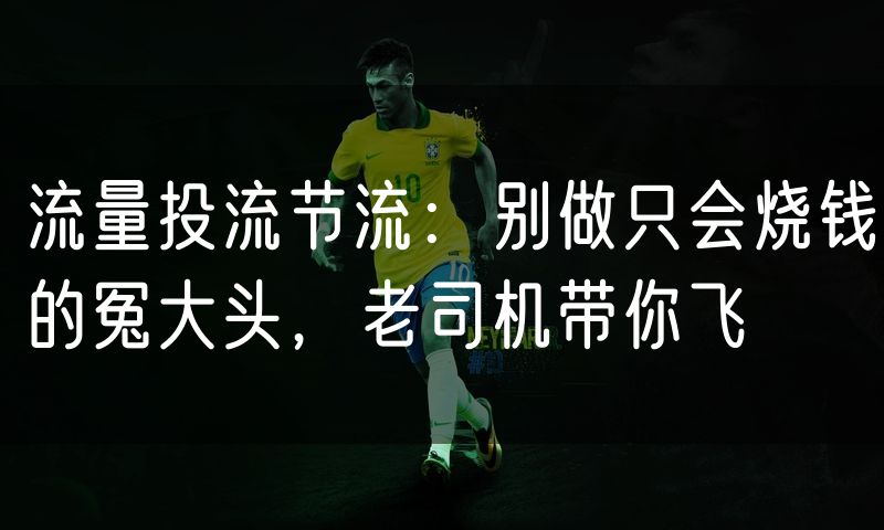 流量投流节流：别做只会烧钱的冤大头，老司机带你飞