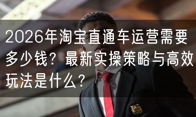 2026年淘宝直通车运营需要多少钱?最新实操策略与高效玩法是什么?