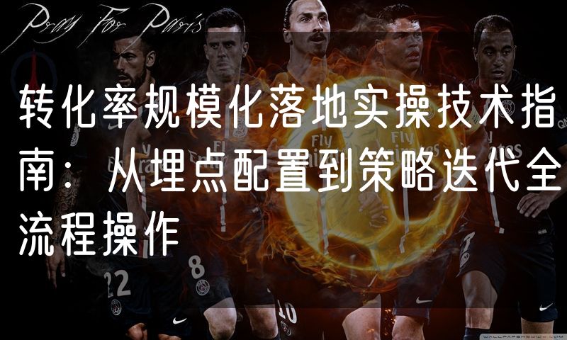 转化率规模化落地实操技术指南:从埋点配置到策略迭代全流程操作