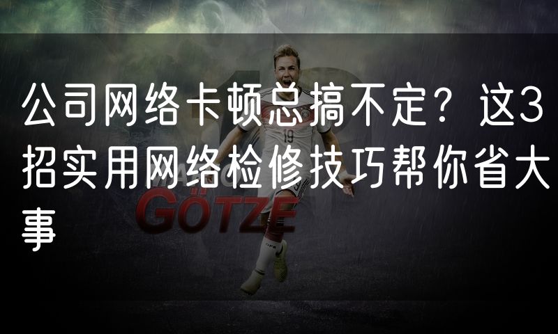 公司网络卡顿总搞不定?这3招实用网络检修技巧帮你省大事