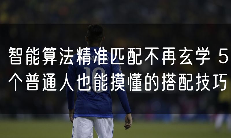 智能算法精准匹配不再玄学 5个普通人也能摸懂的搭配技巧