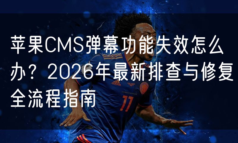 苹果CMS弹幕功能失效怎么办？2026年最新排查与修复全流程指南