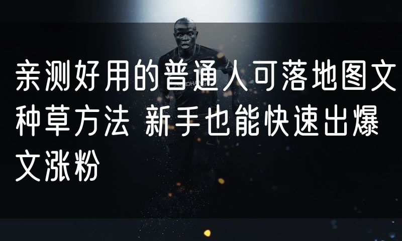 亲测好用的普通人可落地图文种草方法 新手也能快速出爆文涨粉