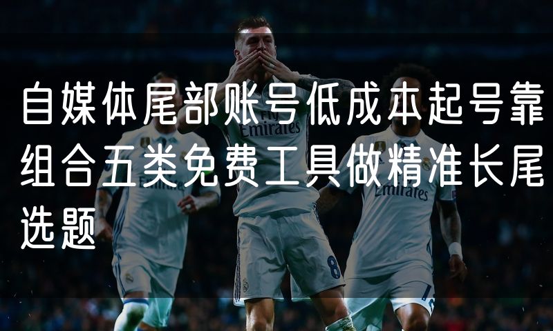 自媒体尾部账号低成本起号靠组合五类免费工具做精准长尾选题