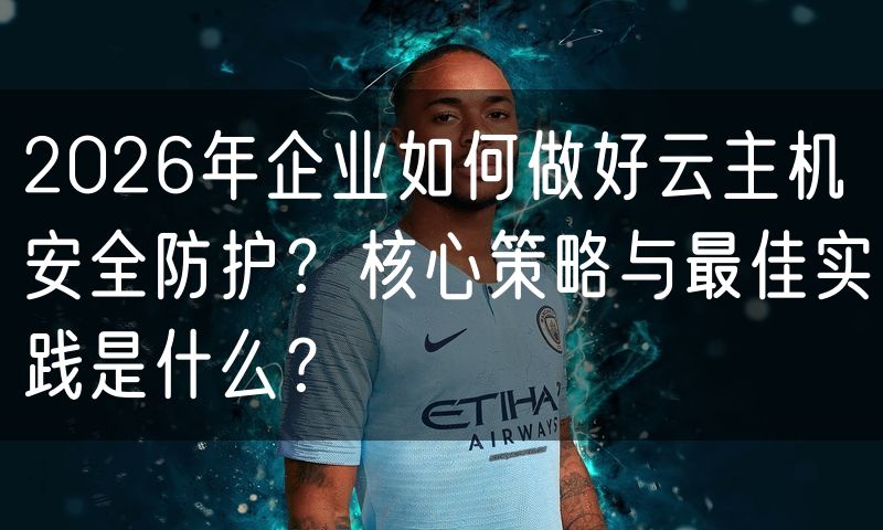 2026年企业如何做好云主机安全防护?核心策略与最佳实践是什么?