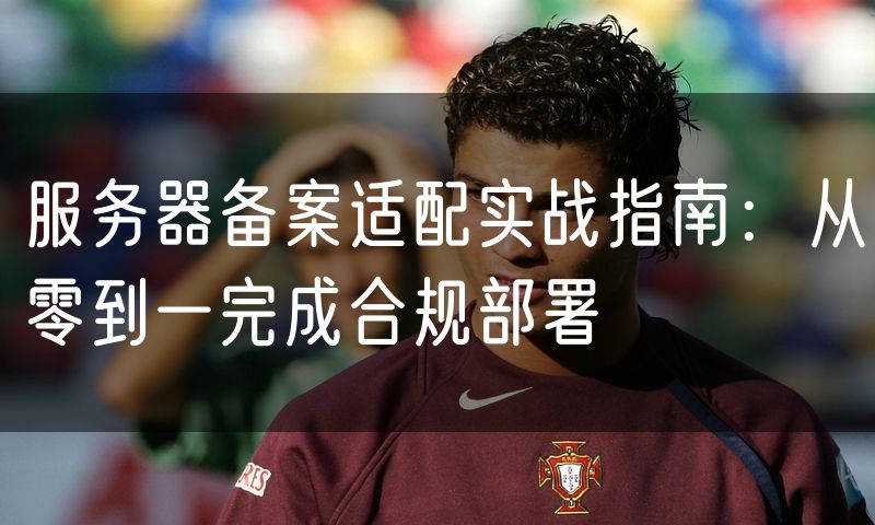 服务器备案适配实战指南：从零到一完成合规部署