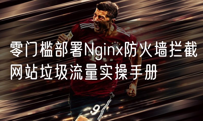 零门槛部署Nginx防火墙拦截网站垃圾流量实操手册