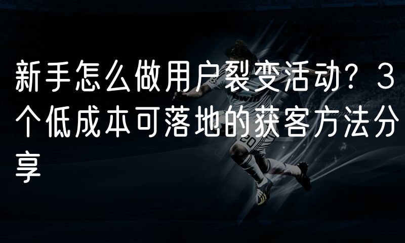 新手怎么做用户裂变活动?3个低成本可落地的获客方法分享