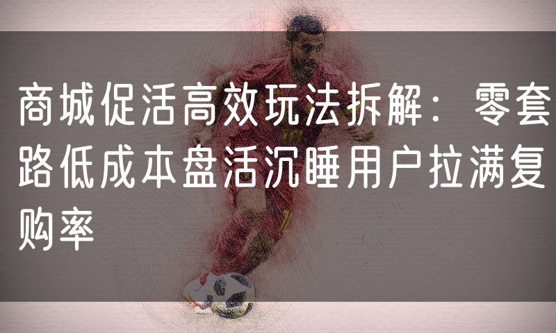 商城促活高效玩法拆解：零套路低成本盘活沉睡用户拉满复购率