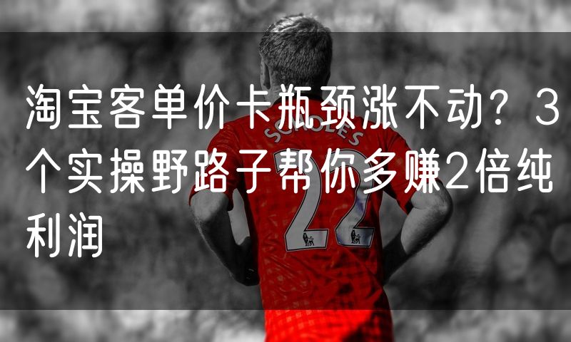 淘宝客单价卡瓶颈涨不动？3个实操野路子帮你多赚2倍纯利润
