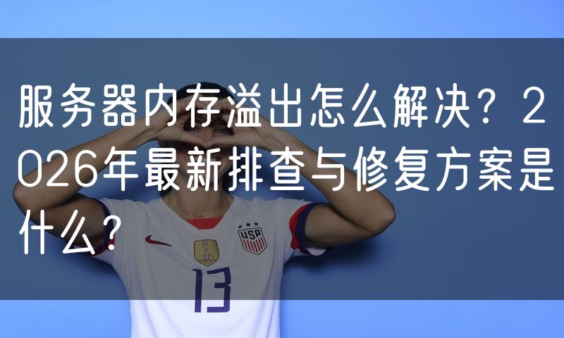 服务器内存溢出怎么解决?2026年最新排查与修复方案是什么?