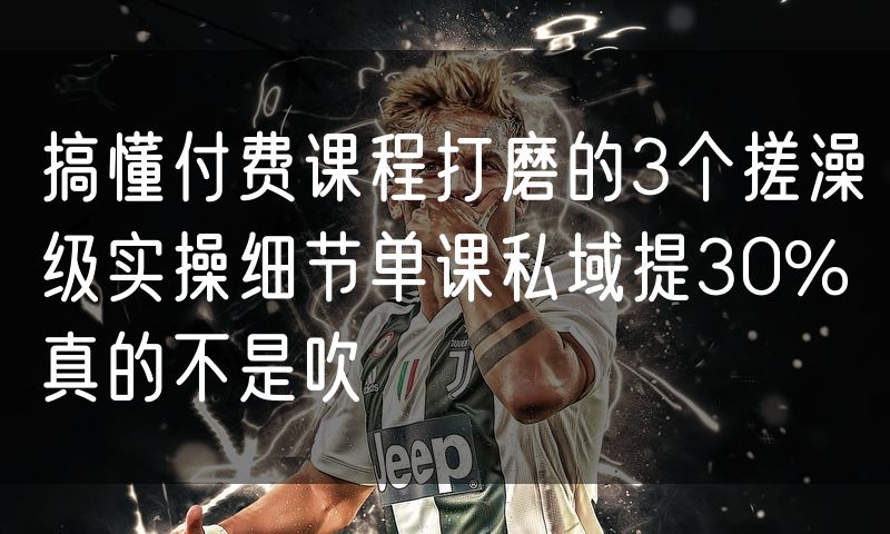 搞懂付费课程打磨的3个搓澡级实操细节单课私域提30%真的不是吹