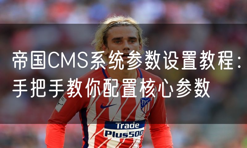 帝国CMS系统参数设置教程:手把手教你配置核心参数
