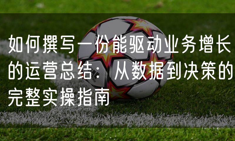 如何撰写一份能驱动业务增长的运营总结：从数据到决策的完整实操指南