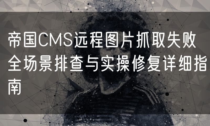 帝国CMS远程图片抓取失败全场景排查与实操修复详细指南
