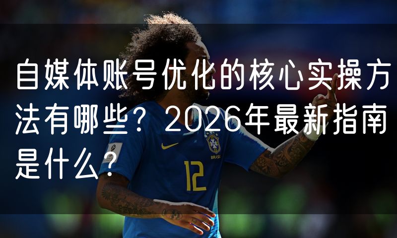自媒体账号优化的核心实操方法有哪些?2026年最新指南是什么?