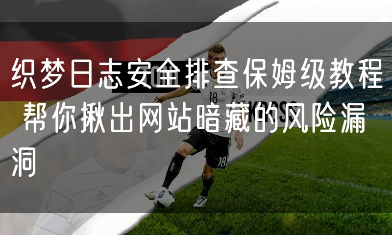 织梦日志安全排查保姆级教程 帮你揪出网站暗藏的风险漏洞