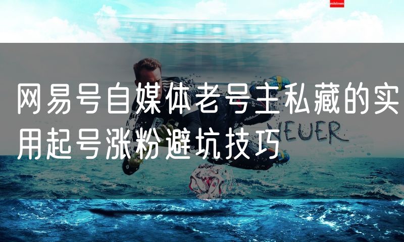 网易号自媒体老号主私藏的实用起号涨粉避坑技巧