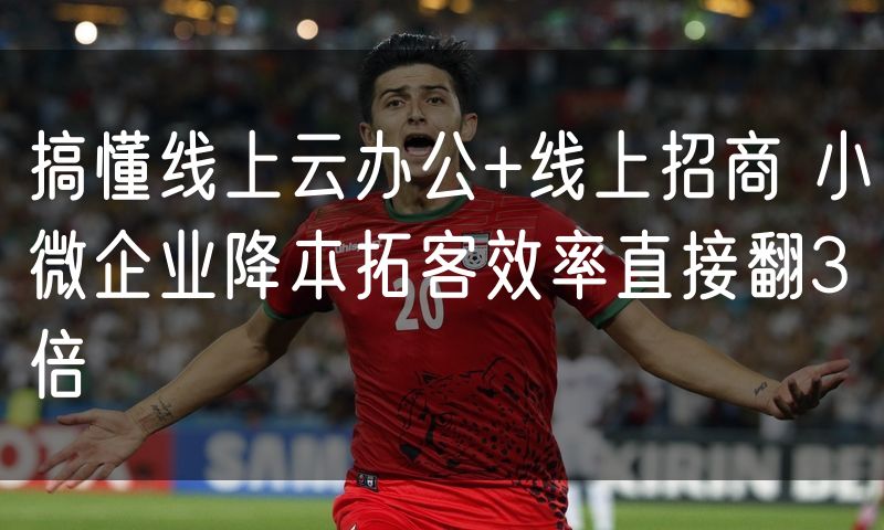 搞懂线上云办公+线上招商 小微企业降本拓客效率直接翻3倍