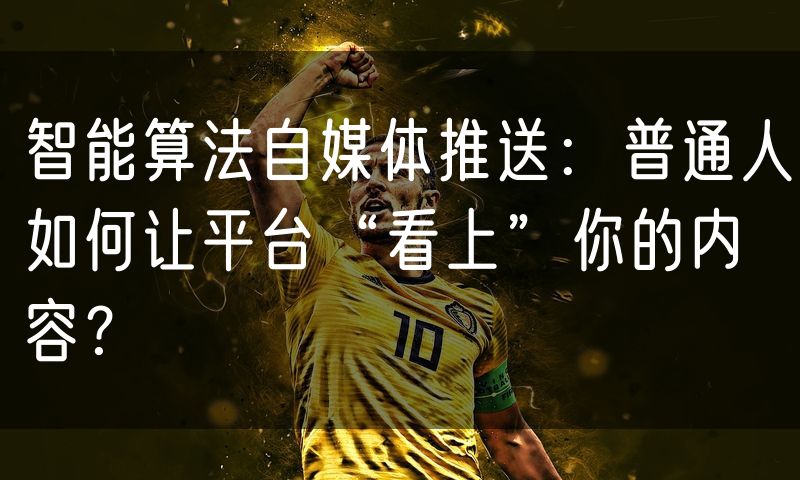 智能算法自媒体推送:普通人如何让平台“看上”你的内容?