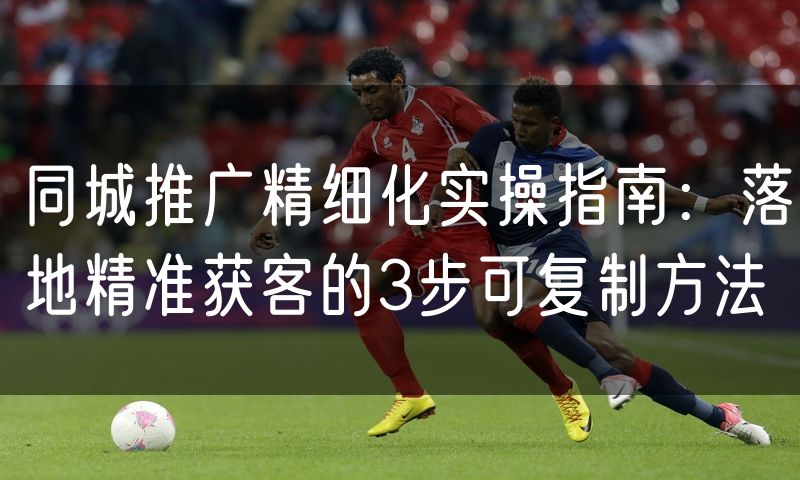 同城推广精细化实操指南：落地精准获客的3步可复制方法