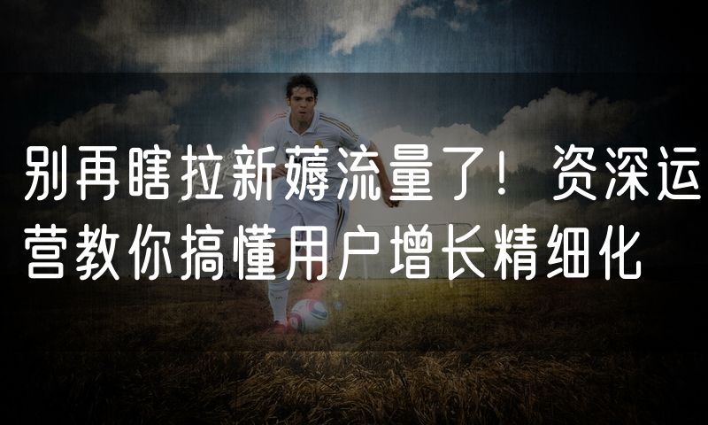 别再瞎拉新薅流量了!资深运营教你搞懂用户增长精细化