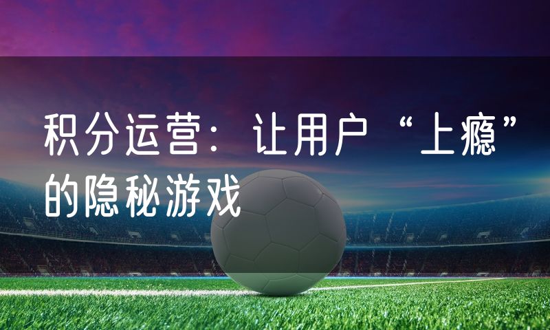 积分运营:让用户“上瘾”的隐秘游戏