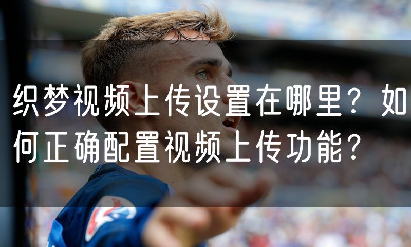 织梦视频上传设置在哪里?如何正确配置视频上传功能?