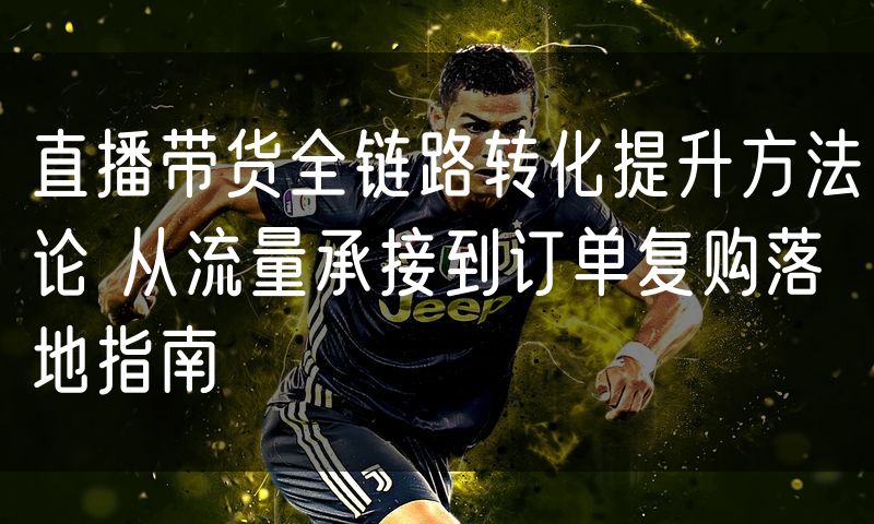直播带货全链路转化提升方法论 从流量承接到订单复购落地指南